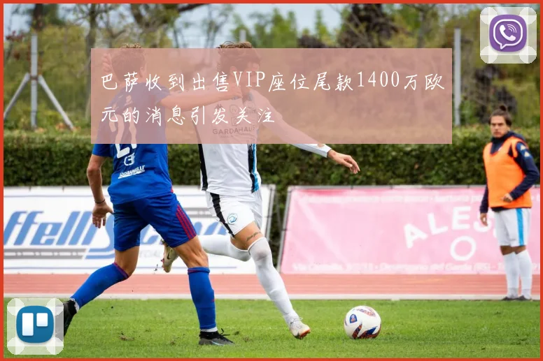 巴萨收到出售VIP座位尾款1400万欧元的消息引发关注