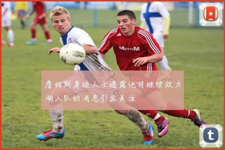 詹姆斯身边人士透露他将继续效力湖人队的消息引发关注