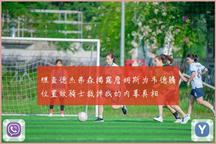 理查德杰弗森揭露詹姆斯为韦德腾位置致骑士裁掉我的内幕真相