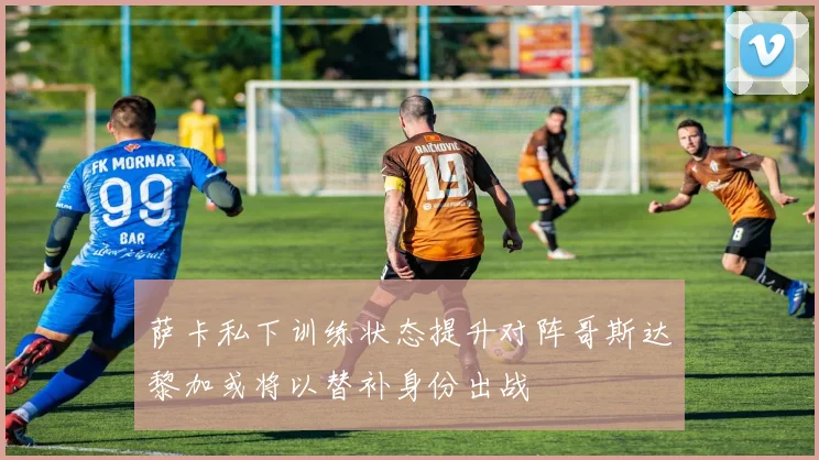 萨卡私下训练状态提升对阵哥斯达黎加或将以替补身份出战