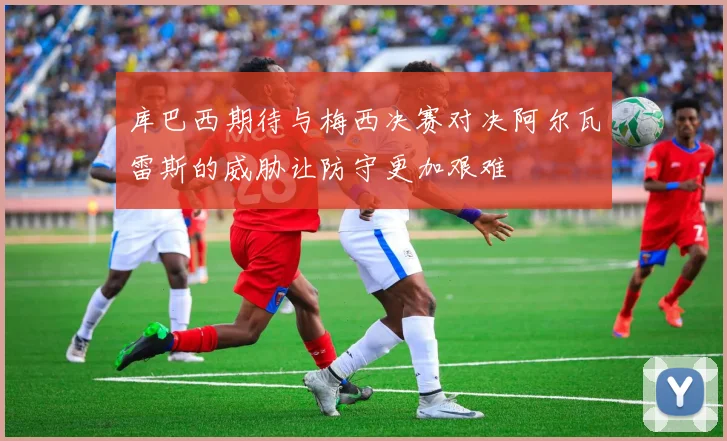 库巴西期待与梅西决赛对决阿尔瓦雷斯的威胁让防守更加艰难