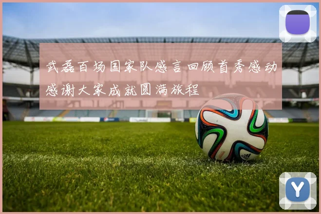 武磊百场国家队感言回顾首秀感动感谢大家成就圆满旅程