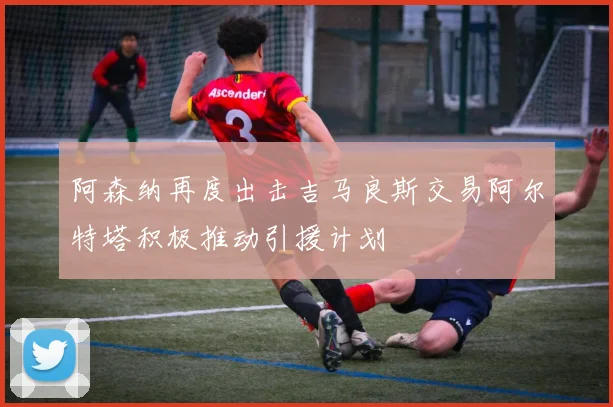 阿森纳再度出击吉马良斯交易阿尔特塔积极推动引援计划