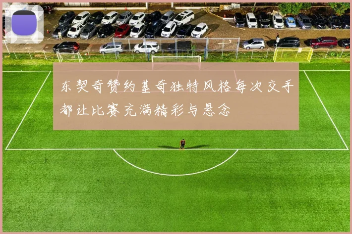 东契奇赞约基奇独特风格每次交手都让比赛充满精彩与悬念