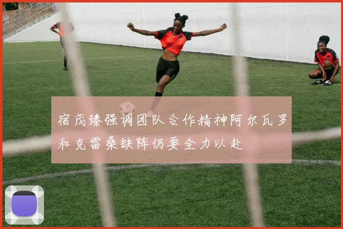 宿茂臻强调团队合作精神阿尔瓦罗和克雷桑缺阵仍要全力以赴