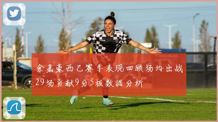 余嘉豪西乙赛季表现回顾场均出战29场贡献9分5板数据分析