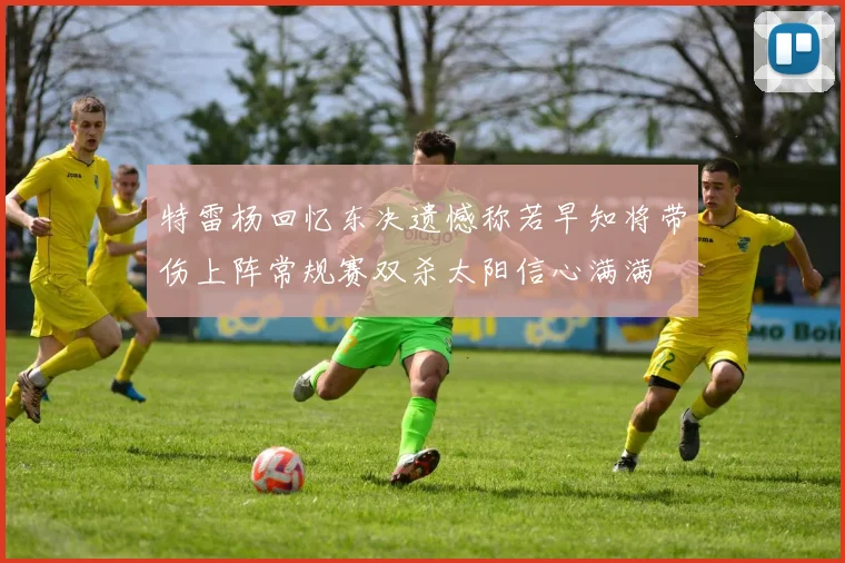 特雷杨回忆东决遗憾称若早知将带伤上阵常规赛双杀太阳信心满满