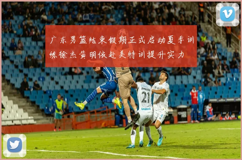 广东男篮结束假期正式启动夏季训练徐杰黄明依赴美特训提升实力