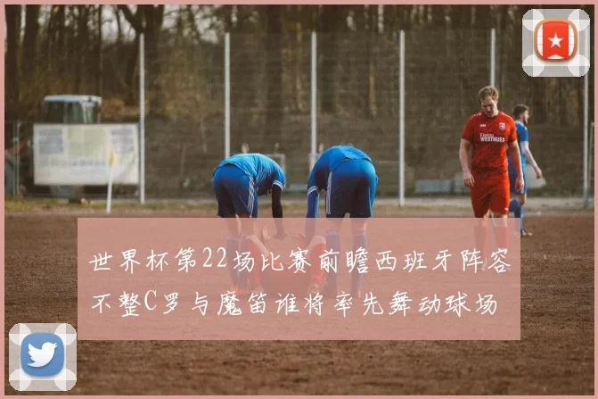 世界杯第22场比赛前瞻西班牙阵容不整C罗与魔笛谁将率先舞动球场