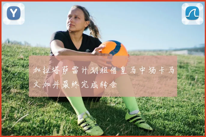 加拉塔萨雷计划租借皇马中场卡马文加并最终完成转会