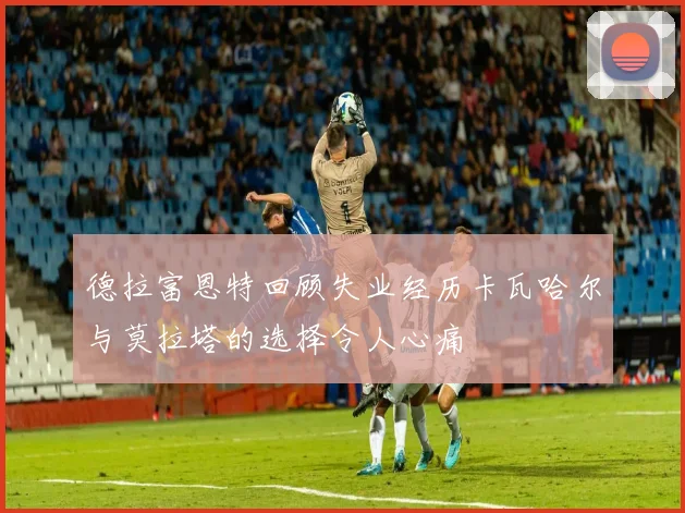 德拉富恩特回顾失业经历卡瓦哈尔与莫拉塔的选择令人心痛