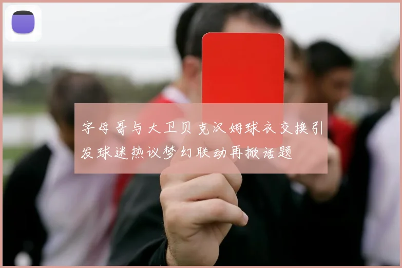字母哥与大卫贝克汉姆球衣交换引发球迷热议梦幻联动再掀话题