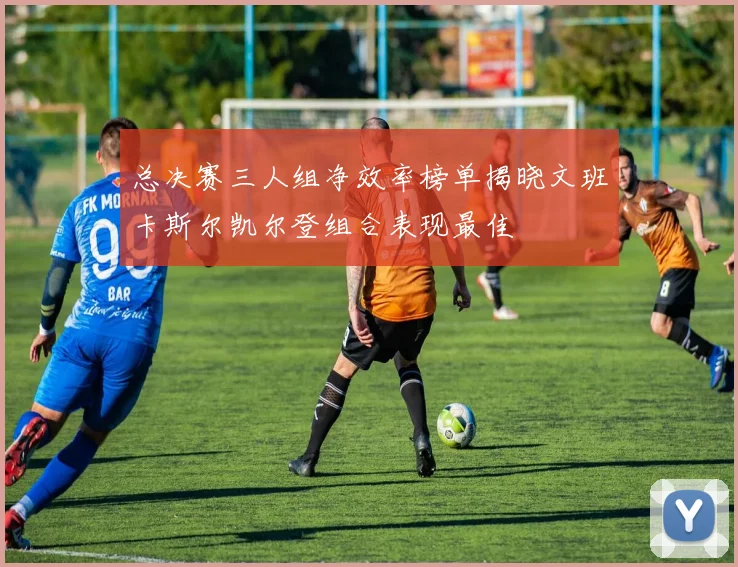 总决赛三人组净效率榜单揭晓文班卡斯尔凯尔登组合表现最佳